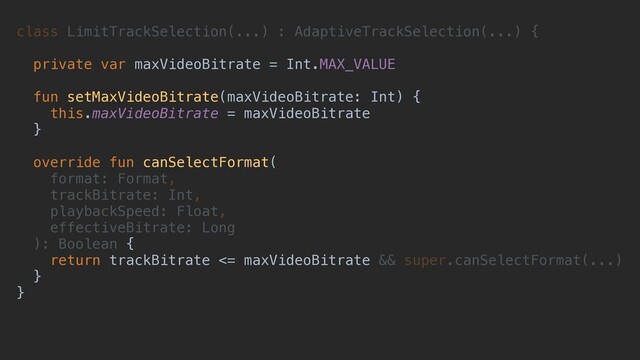 class LimitTrackSelection(...) : AdaptiveTrackSelection(...) {
private var maxVideoBitrate = Int.MAX_VALUE
fun setMaxVideoBitrate(maxVideoBitrate: Int) {
this.maxVideoBitrate = maxVideoBitrate
}
override fun canSelectFormat(
format: Format,
trackBitrate: Int,
playbackSpeed: Float,
effectiveBitrate: Long
): Boolean {
return trackBitrate <= maxVideoBitrate && super.canSelectFormat(...)
}
}
private var maxVideoBitrate = Int.MAX_VALUE
fun setMaxVideoBitrate(maxVideoBitrate: Int) {
this.maxVideoBitrate = maxVideoBitrate
}
override fun canSelectFormat(
{
return trackBitrate <= maxVideoBitrate
}
}
