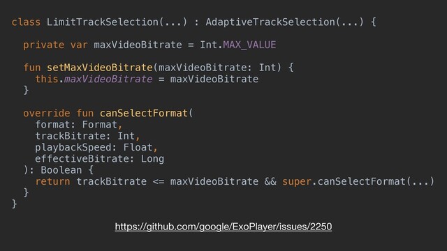 class LimitTrackSelection(...) : AdaptiveTrackSelection(...) {
private var maxVideoBitrate = Int.MAX_VALUE
fun setMaxVideoBitrate(maxVideoBitrate: Int) {
this.maxVideoBitrate = maxVideoBitrate
}
override fun canSelectFormat(
format: Format,
trackBitrate: Int,
playbackSpeed: Float,
effectiveBitrate: Long
): Boolean {
return trackBitrate <= maxVideoBitrate && super.canSelectFormat(...)
}
}
https://github.com/google/ExoPlayer/issues/2250
