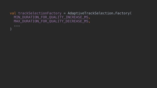val trackSelectionFactory = AdaptiveTrackSelection.Factory(
MIN_DURATION_FOR_QUALITY_INCREASE_MS,
MAX_DURATION_FOR_QUALITY_DECREASE_MS,
...
)
