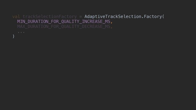 val trackSelectionFactory = AdaptiveTrackSelection.Factory(
MIN_DURATION_FOR_QUALITY_INCREASE_MS,
MAX_DURATION_FOR_QUALITY_DECREASE_MS,
...
)
AdaptiveTrackSelection.Factory(
MIN_DURATION_FOR_QUALITY_INCREASE_MS,
)
