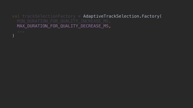 val trackSelectionFactory = AdaptiveTrackSelection.Factory(
MIN_DURATION_FOR_QUALITY_INCREASE_MS,
MAX_DURATION_FOR_QUALITY_DECREASE_MS,
...
)
AdaptiveTrackSelection.Factory(
MAX_DURATION_FOR_QUALITY_DECREASE_MS,
)
