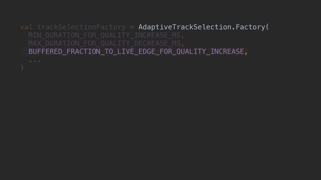 val trackSelectionFactory = AdaptiveTrackSelection.Factory(
MIN_DURATION_FOR_QUALITY_INCREASE_MS,
MAX_DURATION_FOR_QUALITY_DECREASE_MS,
BUFFERED_FRACTION_TO_LIVE_EDGE_FOR_QUALITY_INCREASE,
...
)
AdaptiveTrackSelection.Factory(
BUFFERED_FRACTION_TO_LIVE_EDGE_FOR_QUALITY_INCREASE,
