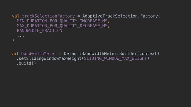 val trackSelectionFactory = AdaptiveTrackSelection.Factory(
MIN_DURATION_FOR_QUALITY_INCREASE_MS,
MAX_DURATION_FOR_QUALITY_DECREASE_MS,
BANDWIDTH_FRACTION
...
)
val bandwidthMeter = DefaultBandwidthMeter.Builder(context)
.setSlidingWindowMaxWeight(SLIDING_WINDOW_MAX_WEIGHT)
.build()
