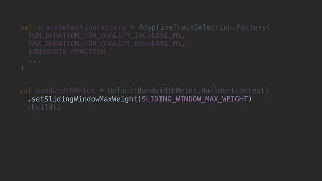 val trackSelectionFactory = AdaptiveTrackSelection.Factory(
MIN_DURATION_FOR_QUALITY_INCREASE_MS,
MAX_DURATION_FOR_QUALITY_DECREASE_MS,
BANDWIDTH_FRACTION
...
)
val bandwidthMeter = DefaultBandwidthMeter.Builder(context)
.setSlidingWindowMaxWeight(SLIDING_WINDOW_MAX_WEIGHT)
.build()
.setSlidingWindowMaxWeight(SLIDING_WINDOW_MAX_WEIGHT)

