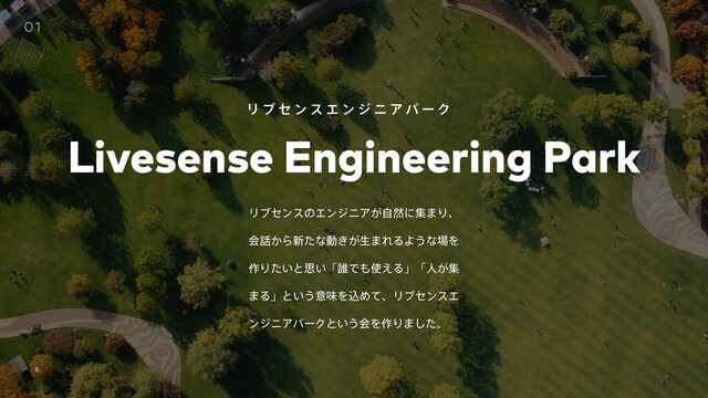 Livesense Inc. ʛ All rights reserved
6
ϦϒηϯεͷΤϯδχΞ͕ࣗવʹू·Γɺ
ձ࿩͔Β৽ͨͳಈ͖͕ੜ·ΕΔΑ͏ͳ৔Λ
࡞Γ͍ͨͱࢥ͍ʮ୭Ͱ΋࢖͑Δʯʮਓ͕ू
·Δʯͱ͍͏ҙຯΛࠐΊͯɺϦϒηϯεΤ
ϯδχΞύʔΫͱ͍͏ձΛ࡞Γ·ͨ͠ɻ
01
Livesense Engineering Park
Ϧ ϒ η ϯ ε Τ ϯ δ χ Ξ ύ ʔ Ϋ
