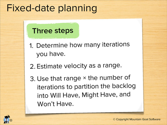 © Copyright Mountain Goat Software
®
Fixed-date planning
Three steps
1. Determine how many iterations
you have.
2. Estimate velocity as a range.
3. Use that range × the number of
iterations to partition the backlog
into Will Have, Might Have, and
Won’t Have.
