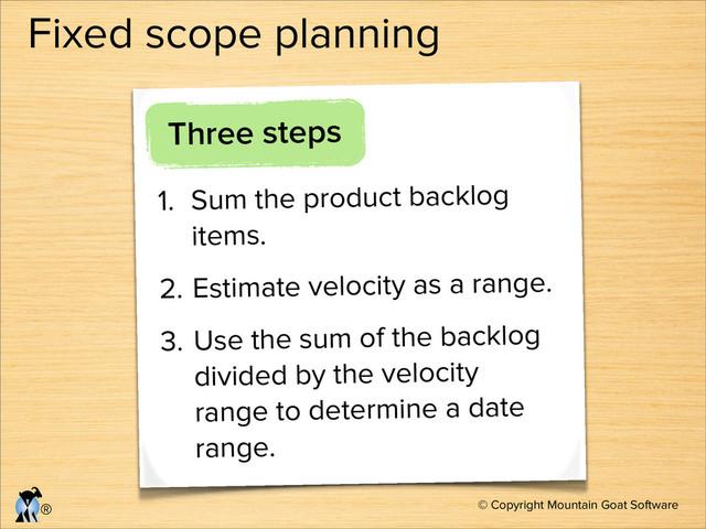 © Copyright Mountain Goat Software
®
Fixed scope planning
Three steps
1. Sum the product backlog
items.
2. Estimate velocity as a range.
3. Use the sum of the backlog
divided by the velocity
range to determine a date
range.
