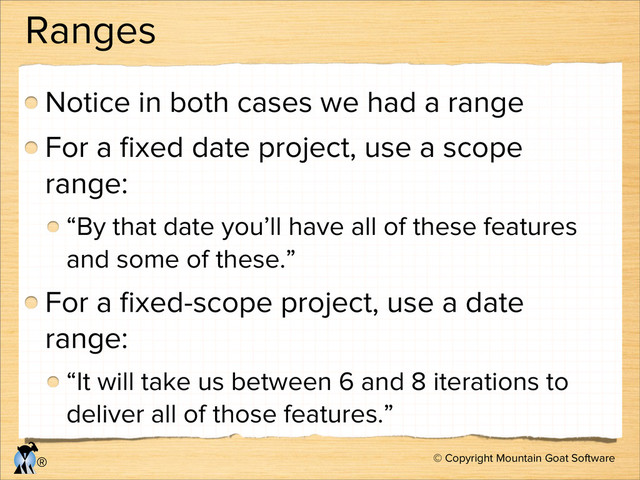 © Copyright Mountain Goat Software
®
Ranges
Notice in both cases we had a range
For a ﬁxed date project, use a scope
range:
“By that date you’ll have all of these features
and some of these.”
For a ﬁxed-scope project, use a date
range:
“It will take us between 6 and 8 iterations to
deliver all of those features.”
