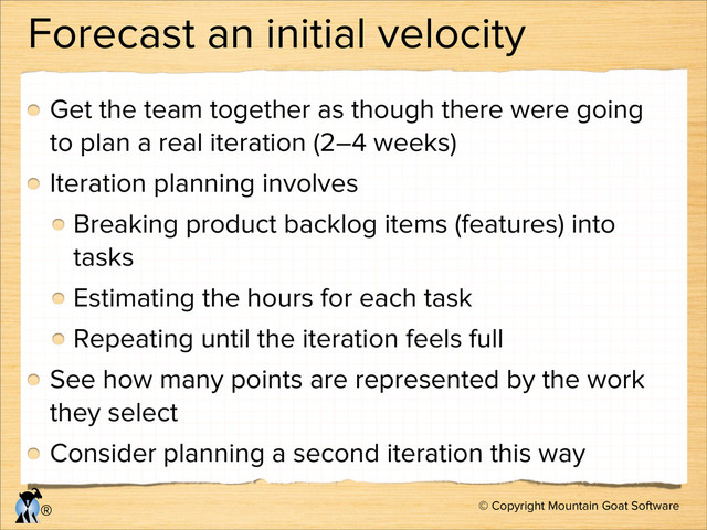 © Copyright Mountain Goat Software
®
Forecast an initial velocity
Get the team together as though there were going
to plan a real iteration (2–4 weeks)
Iteration planning involves
Breaking product backlog items (features) into
tasks
Estimating the hours for each task
Repeating until the iteration feels full
See how many points are represented by the work
they select
Consider planning a second iteration this way
