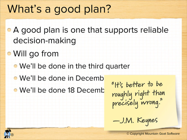 © Copyright Mountain Goat Software
®
What’s a good plan?
A good plan is one that supports reliable
decision-making
Will go from
We’ll be done in the third quarter
We’ll be done in December
We’ll be done 18 December
“It’s better to be
roughly right than
precisely wrong.”
—J.M. Keynes

