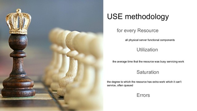 USE methodology
for every Resource
all physical server functional components
Utilization
the average time that the resource was busy servicing work
Saturation
the degree to which the resource has extra work which it can't
service, often queued
Errors
