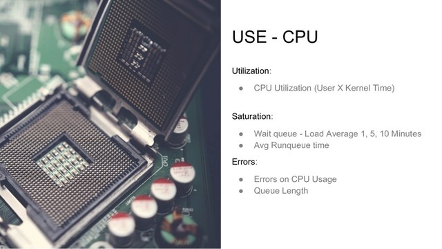 USE - CPU
Utilization:
● CPU Utilization (User X Kernel Time)
Saturation:
● Wait queue - Load Average 1, 5, 10 Minutes
● Avg Runqueue time
Errors:
● Errors on CPU Usage
● Queue Length
