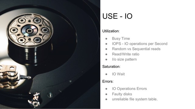 USE - IO
Utilization:
● Busy Time
● IOPS - IO operations per Second
● Random vs Sequential reads
● Read/Write ratio
● I/o size pattern
Saturation:
● IO Wait
Errors:
● IO Operations Errors
● Faulty disks
● unreliable file system table.
