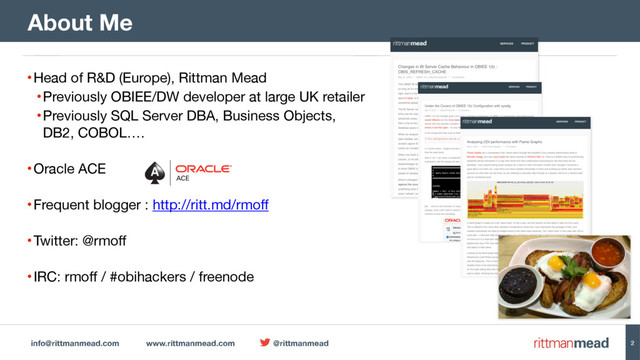info@rittmanmead.com www.rittmanmead.com @rittmanmead
•Head of R&D (Europe), Rittman Mead

•Previously OBIEE/DW developer at large UK retailer

•Previously SQL Server DBA, Business Objects,  
DB2, COBOL…. 
•Oracle ACE 
•Frequent blogger : http://ritt.md/rmoff 
•Twitter: @rmoff 
•IRC: rmoff / #obihackers / freenode
About Me
2
