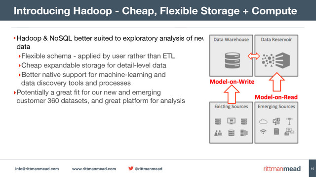 info@rittmanmead.com www.rittmanmead.com @rittmanmead
•Hadoop & NoSQL better suited to exploratory analysis of newly-arrived data reservoir type-
data

‣Flexible schema - applied by user rather than ETL

‣Cheap expandable storage for detail-level data

‣Better native support for machine-learning and 
data discovery tools and processes

‣Potentially a great fit for our new and emerging 
customer 360 datasets, and great platform for analysis
Introducing Hadoop - Cheap, Flexible Storage + Compute
16
