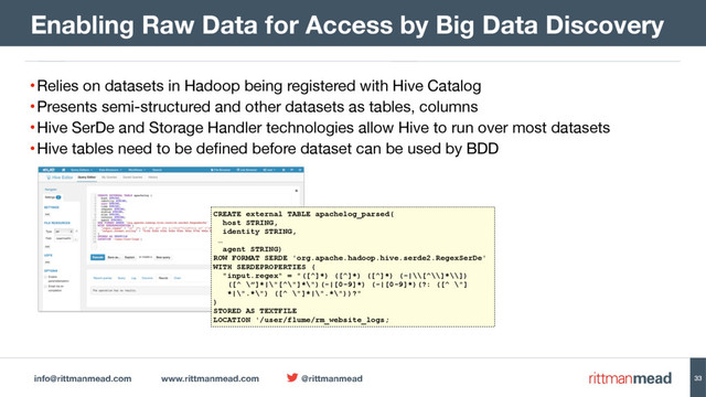 info@rittmanmead.com www.rittmanmead.com @rittmanmead
•Relies on datasets in Hadoop being registered with Hive Catalog 

•Presents semi-structured and other datasets as tables, columns

•Hive SerDe and Storage Handler technologies allow Hive to run over most datasets

•Hive tables need to be defined before dataset can be used by BDD
Enabling Raw Data for Access by Big Data Discovery
CREATE external TABLE apachelog_parsed(
host STRING,
identity STRING,
…
agent STRING)
ROW FORMAT SERDE 'org.apache.hadoop.hive.serde2.RegexSerDe'
WITH SERDEPROPERTIES (
"input.regex" = "([^]*) ([^]*) ([^]*) (-|\\[^\\]*\\])  
([^ \”]*|\"[^\"]*\")(-|[0-9]*) (-|[0-9]*)(?: ([^ \"] 
*|\".*\") ([^ \"]*|\".*\"))?"
)
STORED AS TEXTFILE
LOCATION '/user/flume/rm_website_logs;
33
