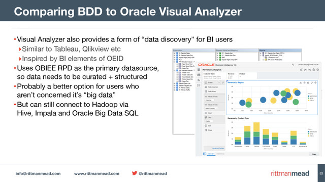 info@rittmanmead.com www.rittmanmead.com @rittmanmead 52
•Visual Analyzer also provides a form of “data discovery” for BI users

‣Similar to Tableau, Qlikview etc

‣Inspired by BI elements of OEID

•Uses OBIEE RPD as the primary datasource,  
so data needs to be curated + structured

•Probably a better option for users who  
aren’t concerned it’s “big data”

•But can still connect to Hadoop via 
Hive, Impala and Oracle Big Data SQL
Comparing BDD to Oracle Visual Analyzer
