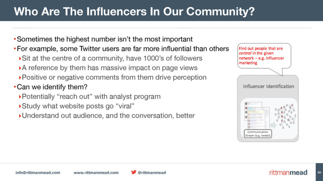 info@rittmanmead.com www.rittmanmead.com @rittmanmead
•Sometimes the highest number isn’t the most important

•For example, some Twitter users are far more influential than others

‣Sit at the centre of a community, have 1000’s of followers

‣A reference by them has massive impact on page views

‣Positive or negative comments from them drive perception

•Can we identify them?

‣Potentially “reach out” with analyst program

‣Study what website posts go “viral”

‣Understand out audience, and the conversation, better
Who Are The Influencers In Our Community?
60

