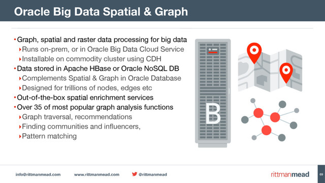 info@rittmanmead.com www.rittmanmead.com @rittmanmead
•Graph, spatial and raster data processing for big data

‣Runs on-prem, or in Oracle Big Data Cloud Service

‣Installable on commodity cluster using CDH

•Data stored in Apache HBase or Oracle NoSQL DB

‣Complements Spatial & Graph in Oracle Database

‣Designed for trillions of nodes, edges etc

•Out-of-the-box spatial enrichment services

•Over 35 of most popular graph analysis functions

‣Graph traversal, recommendations

‣Finding communities and influencers, 

‣Pattern matching
Oracle Big Data Spatial & Graph
69
