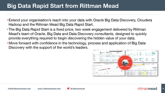 info@rittmanmead.com www.rittmanmead.com @rittmanmead 78
•Extend your organisation’s reach into your data with Oracle Big Data Discovery, Cloudera
Hadoop and the Rittman Mead Big Data Rapid Start.

•The Big Data Rapid Start is a fixed price, two week engagement delivered by Rittman
Mead’s team of Oracle, Big Data and Data Discovery consultants, designed to quickly
provide everything required to begin discovering the hidden value of your data.

•Move forward with confidence in the technology, process and application of Big Data
Discovery with the support of the world’s leaders.
Big Data Rapid Start from Rittman Mead
