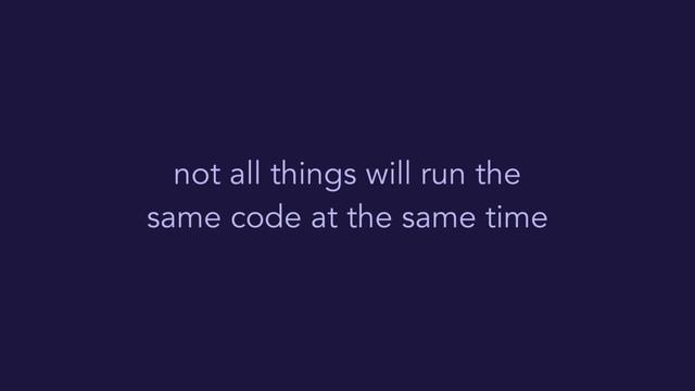 not all things will run the
same code at the same time
