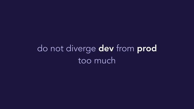do not diverge dev from prod
too much
