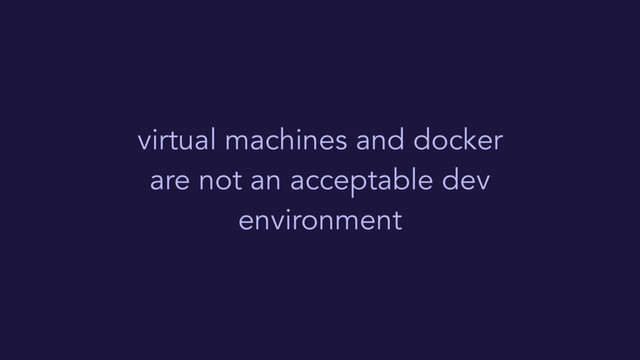 virtual machines and docker
are not an acceptable dev
environment
