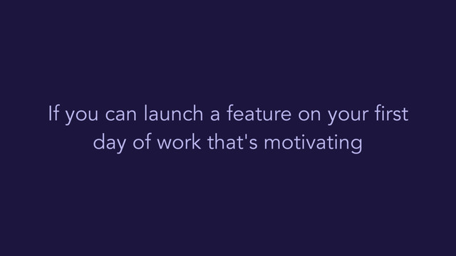 If you can launch a feature on your first
day of work that's motivating
