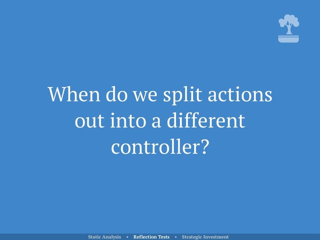 When do we split actions
out into a different
controller?
Static Analysis • Reflection Tests • Strategic Investment
