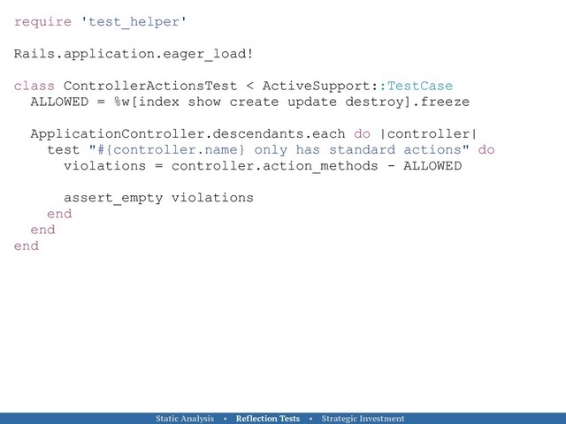 require 'test_helper'
Rails.application.eager_load!
class ControllerActionsTest < ActiveSupport::TestCase
ALLOWED = %w[index show create update destroy].freeze
ApplicationController.descendants.each do |controller|
test "#{controller.name} only has standard actions" do
violations = controller.action_methods - ALLOWED
assert_empty violations
end
end
end
Static Analysis • Reflection Tests • Strategic Investment
