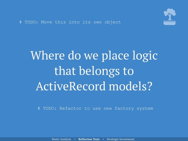 Where do we place logic
that belongs to
ActiveRecord models?
Static Analysis • Reflection Tests • Strategic Investment
# TODO: Move this into its own object
# TODO: Refactor to use new factory system
