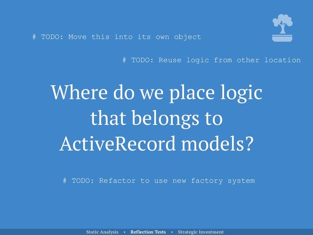 Where do we place logic
that belongs to
ActiveRecord models?
Static Analysis • Reflection Tests • Strategic Investment
# TODO: Move this into its own object
# TODO: Reuse logic from other location
# TODO: Refactor to use new factory system

