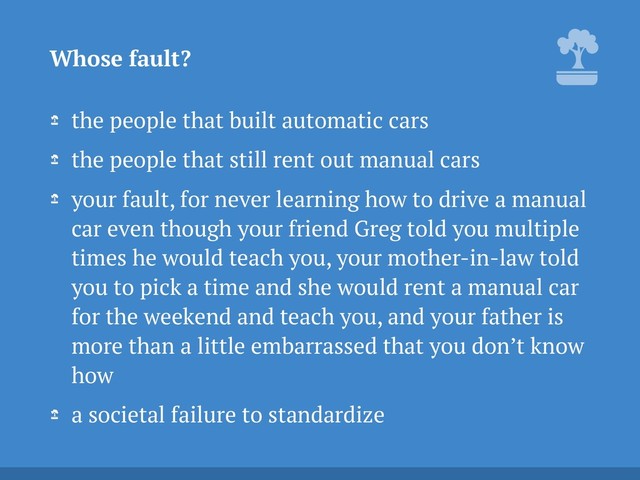 the people that built automatic cars
the people that still rent out manual cars
your fault, for never learning how to drive a manual
car even though your friend Greg told you multiple
times he would teach you, your mother-in-law told
you to pick a time and she would rent a manual car
for the weekend and teach you, and your father is
more than a little embarrassed that you don’t know
how
a societal failure to standardize
Whose fault?
