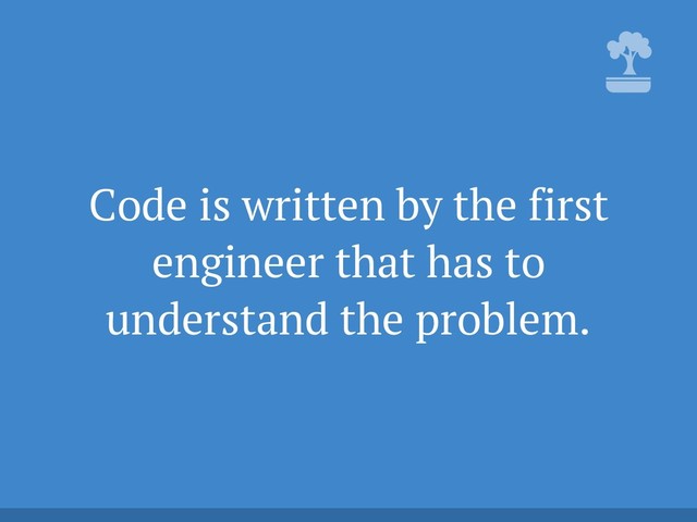 Code is written by the first
engineer that has to
understand the problem.
