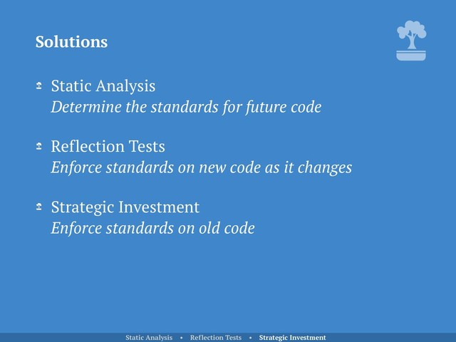 Static Analysis 
Determine the standards for future code
Reflection Tests 
Enforce standards on new code as it changes
Strategic Investment 
Enforce standards on old code
Solutions
Static Analysis • Reflection Tests • Strategic Investment
