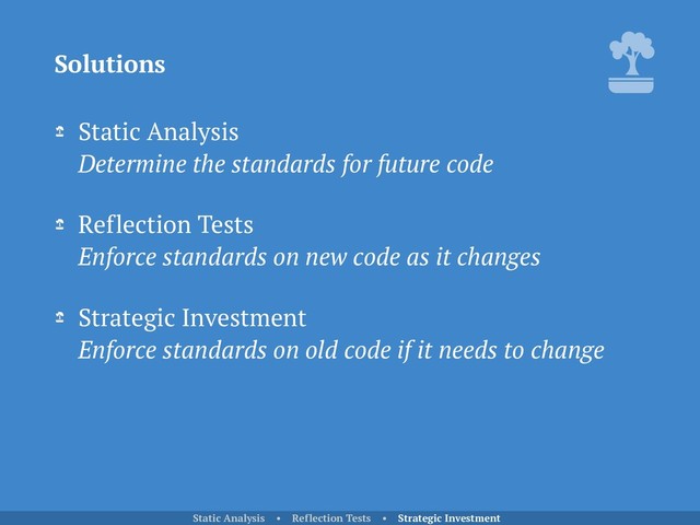 Static Analysis 
Determine the standards for future code
Reflection Tests 
Enforce standards on new code as it changes
Strategic Investment 
Enforce standards on old code if it needs to change
Solutions
Static Analysis • Reflection Tests • Strategic Investment
