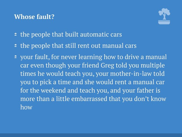 the people that built automatic cars
the people that still rent out manual cars
your fault, for never learning how to drive a manual
car even though your friend Greg told you multiple
times he would teach you, your mother-in-law told
you to pick a time and she would rent a manual car
for the weekend and teach you, and your father is
more than a little embarrassed that you don’t know
how
Whose fault?

