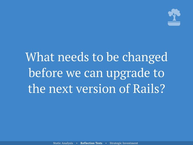 What needs to be changed
before we can upgrade to
the next version of Rails?
Static Analysis • Reflection Tests • Strategic Investment
