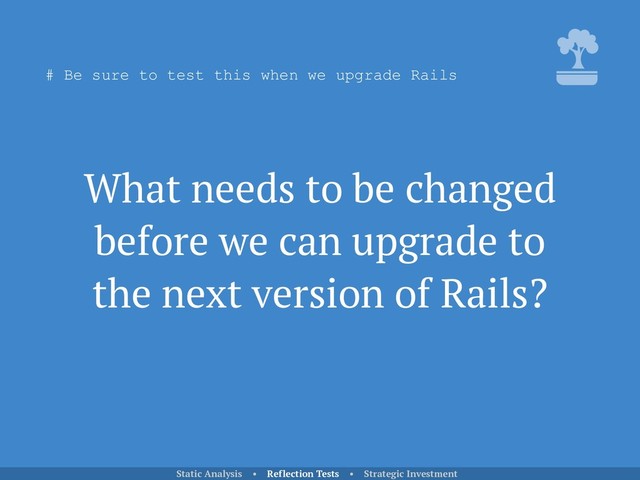 What needs to be changed
before we can upgrade to
the next version of Rails?
Static Analysis • Reflection Tests • Strategic Investment
# Be sure to test this when we upgrade Rails
