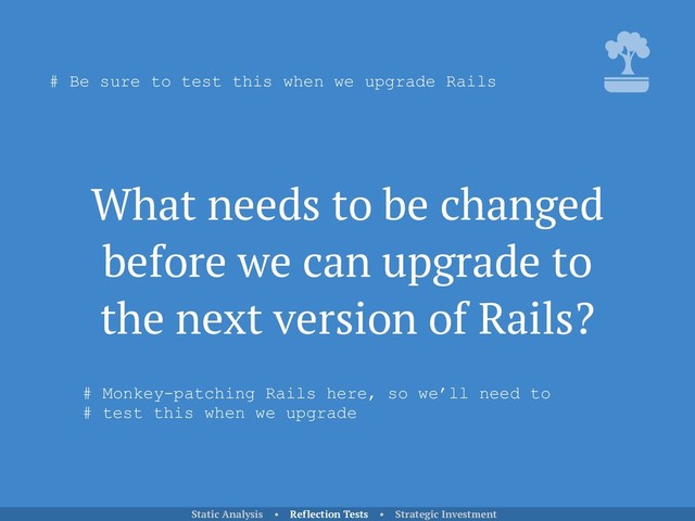What needs to be changed
before we can upgrade to
the next version of Rails?
Static Analysis • Reflection Tests • Strategic Investment
# Be sure to test this when we upgrade Rails
# Monkey-patching Rails here, so we’ll need to 
# test this when we upgrade
