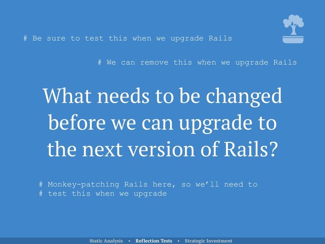 What needs to be changed
before we can upgrade to
the next version of Rails?
Static Analysis • Reflection Tests • Strategic Investment
# Be sure to test this when we upgrade Rails
# We can remove this when we upgrade Rails
# Monkey-patching Rails here, so we’ll need to 
# test this when we upgrade

