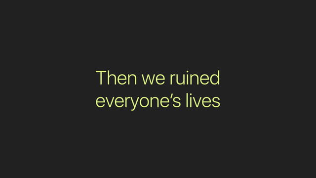 Then we ruined
everyone’s lives
