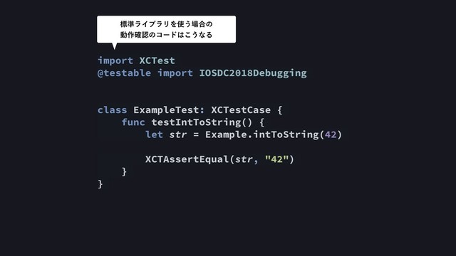import XCTest
@testable import IOSDC2018Debugging
class ExampleTest: XCTestCase {
func testIntToString() {
let str = Example.intToString(42)
XCTAssertEqual(str, "42")
}
}
ඪ४ϥΠϒϥϦΛ࢖͏৔߹ͷ 
ಈ࡞֬ೝͷίʔυ͸͜͏ͳΔ
