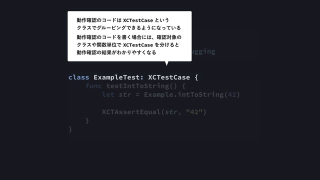 import XCTest
@testable import IOSDC2018Debugging
class ExampleTest: XCTestCase {
func testIntToString() {
let str = Example.intToString(42)
XCTAssertEqual(str, "42")
}
}
ಈ࡞֬ೝͷίʔυ͸XCTestCaseͱ͍͏ 
ΫϥεͰάϧʔϐϯάͰ͖ΔΑ͏ʹͳ͍ͬͯΔ
ಈ࡞֬ೝͷίʔυΛॻ͘৔߹ʹ͸ɺ֬ೝର৅ͷ 
Ϋϥε΍ؔ਺୯ҐͰXCTestCaseΛ෼͚Δͱ 
ಈ࡞֬ೝͷ݁Ռ͕Θ͔Γ΍͘͢ͳΔ
