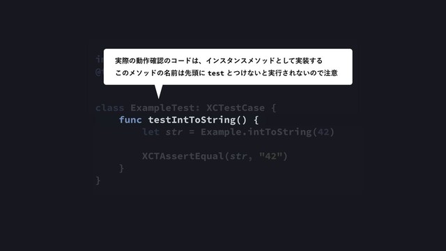 import XCTest
@testable import IOSDC2018Debugging
class ExampleTest: XCTestCase {
func testIntToString() {
let str = Example.intToString(42)
XCTAssertEqual(str, "42")
}
}
࣮ࡍͷಈ࡞֬ೝͷίʔυ͸ɺΠϯελϯεϝιουͱ࣮ͯ͠૷͢Δ
͜ͷϝιουͷ໊લ͸ઌ಄ʹtestͱ͚ͭͳ͍ͱ࣮ߦ͞Εͳ͍ͷͰ஫ҙ
