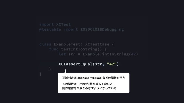 import XCTest
@testable import IOSDC2018Debugging
class ExampleTest: XCTestCase {
func testIntToString() {
let str = Example.intToString(42)
XCTAssertEqual(str, "42")
}
}
ਖ਼ޡ൑ఆ͸XCTAssertEqualͳͲͷؔ਺Λ࢖͏
͜ͷؔ਺͸ɺͭͷҾ਺͕౳͘͠ͳ͍ͱɺ 
ಈ࡞֬ೝΛࣦഊͱΈͳ͢Α͏ʹͳ͍ͬͯΔ
