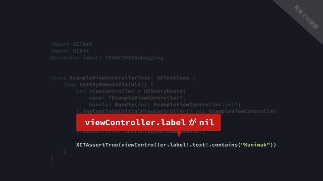 import XCTest
import UIKit
@testable import IOSDC2018Debugging
class ExampleViewControllerTest: XCTestCase {
func testMyNameIsVisible() {
let viewController = UIStoryboard(
name: "ExampleViewController",
bundle: Bundle(for: ExampleViewController.self)
).instantiateInitialViewController() as! ExampleViewController
let dummySender = NSObject()
viewController.buttonTapped(dummySender)
XCTAssertTrue(viewController.label!.text!.contains("Kuniwak"))
}
}
viewController.label͕nil
ൃ
ද
Ͱ
͸
ׂ
Ѫ
