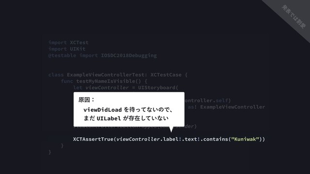 import XCTest
import UIKit
@testable import IOSDC2018Debugging
class ExampleViewControllerTest: XCTestCase {
func testMyNameIsVisible() {
let viewController = UIStoryboard(
name: "ExampleViewController",
bundle: Bundle(for: ExampleViewController.self)
).instantiateInitialViewController() as! ExampleViewController
let dummySender = NSObject()
viewController.buttonTapped(dummySender)
XCTAssertTrue(viewController.label!.text!.contains("Kuniwak"))
}
}
viewDidLoadΛ଴ͬͯͳ͍ͷͰɺ 
·ͩUILabel͕ଘࡏ͍ͯ͠ͳ͍
ݪҼɿ
ൃ
ද
Ͱ
͸
ׂ
Ѫ
