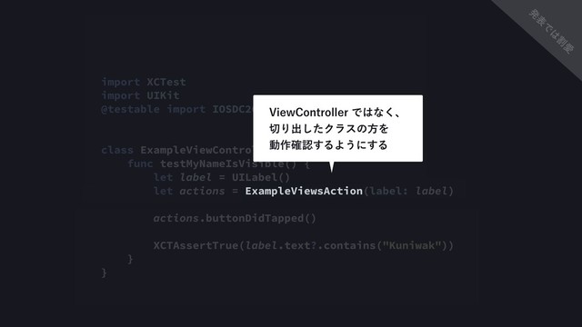 import XCTest
import UIKit
@testable import IOSDC2018Debugging
class ExampleViewControllerTest: XCTestCase {
func testMyNameIsVisible() {
let label = UILabel()
let actions = ExampleViewsAction(label: label)
actions.buttonDidTapped()
XCTAssertTrue(label.text?.contains("Kuniwak"))
}
}
7JFX$POUSPMMFSͰ͸ͳ͘ɺ 
੾Γग़ͨ͠ΫϥεͷํΛ 
ಈ࡞֬ೝ͢ΔΑ͏ʹ͢Δ
ൃ
ද
Ͱ
͸
ׂ
Ѫ
