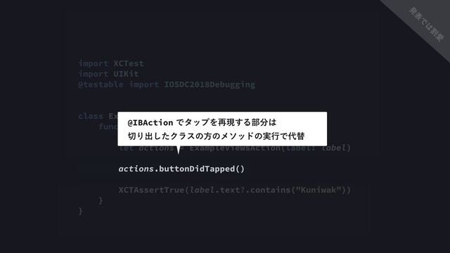 import XCTest
import UIKit
@testable import IOSDC2018Debugging
class ExampleViewControllerTest: XCTestCase {
func testMyNameIsVisible() {
let label = UILabel()
let actions = ExampleViewsAction(label: label)
actions.buttonDidTapped()
XCTAssertTrue(label.text?.contains("Kuniwak"))
}
}
@IBActionͰλοϓΛ࠶ݱ͢Δ෦෼͸
੾Γग़ͨ͠Ϋϥεͷํͷϝιουͷ࣮ߦͰ୅ସ
ൃ
ද
Ͱ
͸
ׂ
Ѫ
